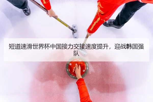 短道速滑世界杯中国接力交接速度提升，迎战韩国强队