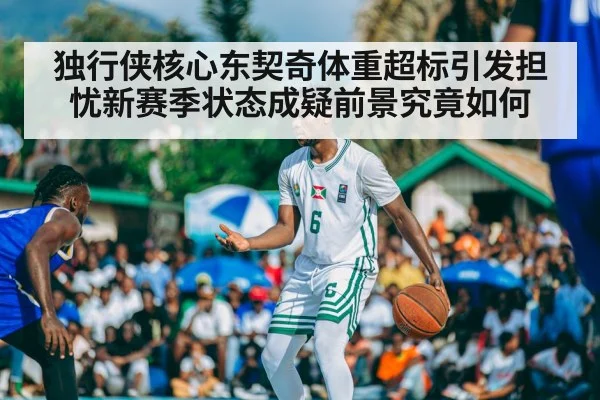 独行侠核心东契奇体重超标引发担忧新赛季状态成疑前景究竟如何